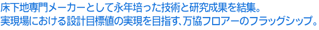 床下地専門メーカーとして永年培った技術と研究成果を結集。実現場における設計目標値の実現を目指す、万協フロアーのフラッグシップ。